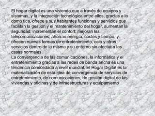 El hogar digital es una vivienda que a través de equipos y
sistemas, y la integración tecnológica entre ellos, gracias a la
domó tica, ofrece a sus habitantes funciones y servicios que
facilitan la gestión y el mantenimiento del hogar, aumentan la
seguridad; incrementan el confort; mejoran las
telecomunicaciones; ahorran energía, costes y tiempo, y
ofrecen nuevas formas de entretenimiento, ocio y otros
servicios dentro de la misma y su entorno sin afectar a las
casas normales.
La convergencia de las comunicaciones, la informática y el
entretenimiento gracias a las redes de banda ancha es una
tendencia consolidada a nivel mundial. El Hogar Digital es la
materialización de esta idea de convergencia de servicios de
entretenimiento, de comunicaciones, de gestión digital de las
viviendas y oficinas y de infraestructuras y equipamiento
 