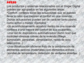 Áreas
Los productos y sistemas relacionados con el Hogar Digital
pueden ser agrupados en las siguientes áreas:
*Confort: conlleva todas las actuaciones que se puedan
llevar a cabo que mejoren el confort en una vivienda.
Dichas actuaciones pueden ser de carácter tanto pasivo,
como activo o mixtas. Ejemplos:
-Un acondicionamiento acústico dentro de una vivienda
conlleva a una mejora del confort de sus ocupantes.
-Una red de dispositivos automatizados (domó tica) que
controlen diversas rutinas de la vivienda (Riego,
iluminación, persianas, climatización, redes de ocio,
telecontrol...)
-Una climatización eficiente fruto de la combinación de
elementos pasivos (materiales) con elementos activos
(sondas de temperatura, detección de ventanas abiertas...)
 