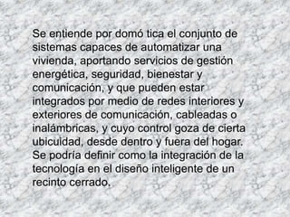 Se entiende por domó tica el conjunto de
sistemas capaces de automatizar una
vivienda, aportando servicios de gestión
energética, seguridad, bienestar y
comunicación, y que pueden estar
integrados por medio de redes interiores y
exteriores de comunicación, cableadas o
inalámbricas, y cuyo control goza de cierta
ubicuidad, desde dentro y fuera del hogar.
Se podría definir como la integración de la
tecnología en el diseño inteligente de un
recinto cerrado.
 