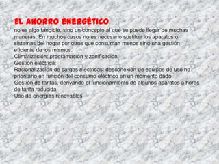 El ahorro energético
no es algo tangible, sino un concepto al que se puede llegar de muchas
maneras. En muchos casos no es necesario sustituir los aparatos o
sistemas del hogar por otros que consuman menos sino una gestión
eficiente de los mismos.
Climatización: programación y zonificación.
Gestión eléctrica:
Racionalización de cargas eléctricas: desconexión de equipos de uso no
prioritario en función del consumo eléctrico en un momento dado
Gestión de tarifas, derivando el funcionamiento de algunos aparatos a horas
de tarifa reducida
Uso de energías renovables
 