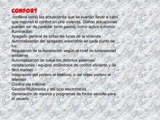 Confort
 conlleva todas las actuaciones que se puedan llevar a cabo
que mejoren el confort en una vivienda. Dichas actuaciones
pueden ser de carácter tanto pasivo, como activo o mixtas.
Iluminación:
Apagado general de todas las luces de la vivienda
Automatización del apagado/ encendido en cada punto de
luz.
Regulación de la iluminación según el nivel de luminosidad
ambiente
Automatización de todos los distintos sistemas/
instalaciones / equipos dotándolos de control eficiente y de
fácil manejo
Integración del portero al teléfono, o del video portero al
televisor
Control vía Internet
Gestión Multimedia y del ocio electrónicos
Generación de macros y programas de forma sencilla para
el usuario
 