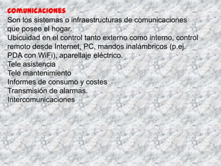 Comunicaciones
Son los sistemas o infraestructuras de comunicaciones
que posee el hogar.
Ubicuidad en el control tanto externo como interno, control
remoto desde Internet, PC, mandos inalámbricos (p.ej.
PDA con WiFi), aparellaje eléctrico.
Tele asistencia
Tele mantenimiento
Informes de consumo y costes
Transmisión de alarmas.
Intercomunicaciones
 