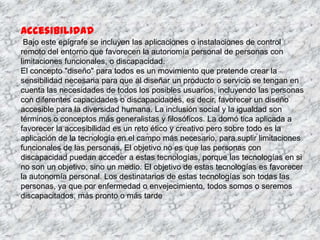 Accesibilidad
 Bajo este epígrafe se incluyen las aplicaciones o instalaciones de control
remoto del entorno que favorecen la autonomía personal de personas con
limitaciones funcionales, o discapacidad.
El concepto "diseño" para todos es un movimiento que pretende crear la
sensibilidad necesaria para que al diseñar un producto o servicio se tengan en
cuenta las necesidades de todos los posibles usuarios, incluyendo las personas
con diferentes capacidades o discapacidades, es decir, favorecer un diseño
accesible para la diversidad humana. La inclusión social y la igualdad son
términos o conceptos más generalistas y filosóficos. La domó tica aplicada a
favorecer la accesibilidad es un reto ético y creativo pero sobre todo es la
aplicación de la tecnología en el campo más necesario, para suplir limitaciones
funcionales de las personas. El objetivo no es que las personas con
discapacidad puedan acceder a estas tecnologías, porque las tecnologías en si
no son un objetivo, sino un medio. El objetivo de estas tecnologías es favorecer
la autonomía personal. Los destinatarios de estas tecnologías son todas las
personas, ya que por enfermedad o envejecimiento, todos somos o seremos
discapacitados, más pronto o más tarde
 