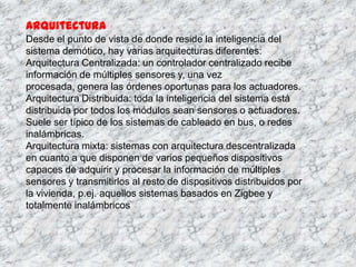 Arquitectura
Desde el punto de vista de donde reside la inteligencia del
sistema demótico, hay varias arquitecturas diferentes:
Arquitectura Centralizada: un controlador centralizado recibe
información de múltiples sensores y, una vez
procesada, genera las órdenes oportunas para los actuadores.
Arquitectura Distribuida: toda la inteligencia del sistema está
distribuida por todos los módulos sean sensores o actuadores.
Suele ser típico de los sistemas de cableado en bus, o redes
inalámbricas.
Arquitectura mixta: sistemas con arquitectura descentralizada
en cuanto a que disponen de varios pequeños dispositivos
capaces de adquirir y procesar la información de múltiples
sensores y transmitirlos al resto de dispositivos distribuidos por
la vivienda, p.ej. aquellos sistemas basados en Zigbee y
totalmente inalámbricos
 