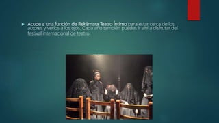  Acude a una función de Rekámara Teatro Íntimo para estar cerca de los
actores y verlos a los ojos. Cada año también puedes ir ahí a disfrutar del
festival internacional de teatro.
 