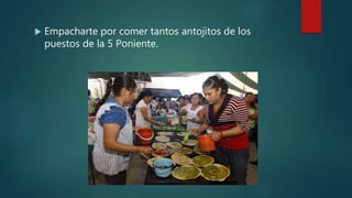  Empacharte por comer tantos antojitos de los
puestos de la 5 Poniente.
 