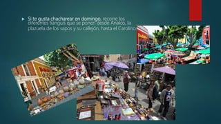 Si te gusta chacharear en domingo, recorre los
diferentes tianguis que se ponen desde Analco, la
plazuela de los sapos y su callejón, hasta el Carolino.
 