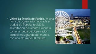 • Visitar La Estrella de Puebla, es una
noria de observación ubicada en
ciudad de Puebla, recibió la
acreditación del récord Guinness
como la rueda de observación
portátil más grande del mundo,
con una altura de 80 metros.
 