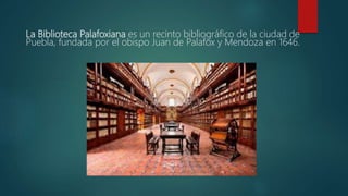 La Biblioteca Palafoxiana es un recinto bibliográfico de la ciudad de
Puebla, fundada por el obispo Juan de Palafox y Mendoza en 1646.
 