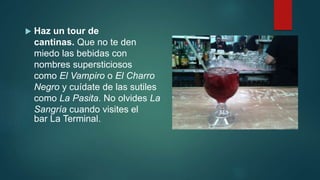  Haz un tour de
cantinas. Que no te den
miedo las bebidas con
nombres supersticiosos
como El Vampiro o El Charro
Negro y cuídate de las sutiles
como La Pasita. No olvides La
Sangría cuando visites el
bar La Terminal.
 