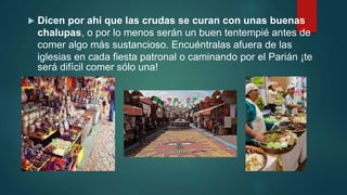  Dicen por ahí que las crudas se curan con unas buenas
chalupas, o por lo menos serán un buen tentempié antes de
comer algo más sustancioso. Encuéntralas afuera de las
iglesias en cada fiesta patronal o caminando por el Parián ¡te
será difícil comer sólo una!
 