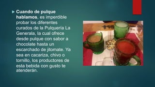  Cuando de pulque
hablamos, es imperdible
probar los diferentes
curados de la Pulquería La
Generala, la cual ofrece
desde pulque con sabor a
chocolate hasta un
escarchado de jitomate. Ya
sea en cacariza, chivo o
tornillo, los productores de
esta bebida con gusto te
atenderán.
 