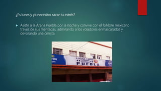 ¿Es lunes y ya necesitas sacar tu estrés?
 Asiste a la Arena Puebla por la noche y convive con el folklore mexicano
través de sus mentadas, admirando a los voladores enmascarados y
devorando una cemita.
 