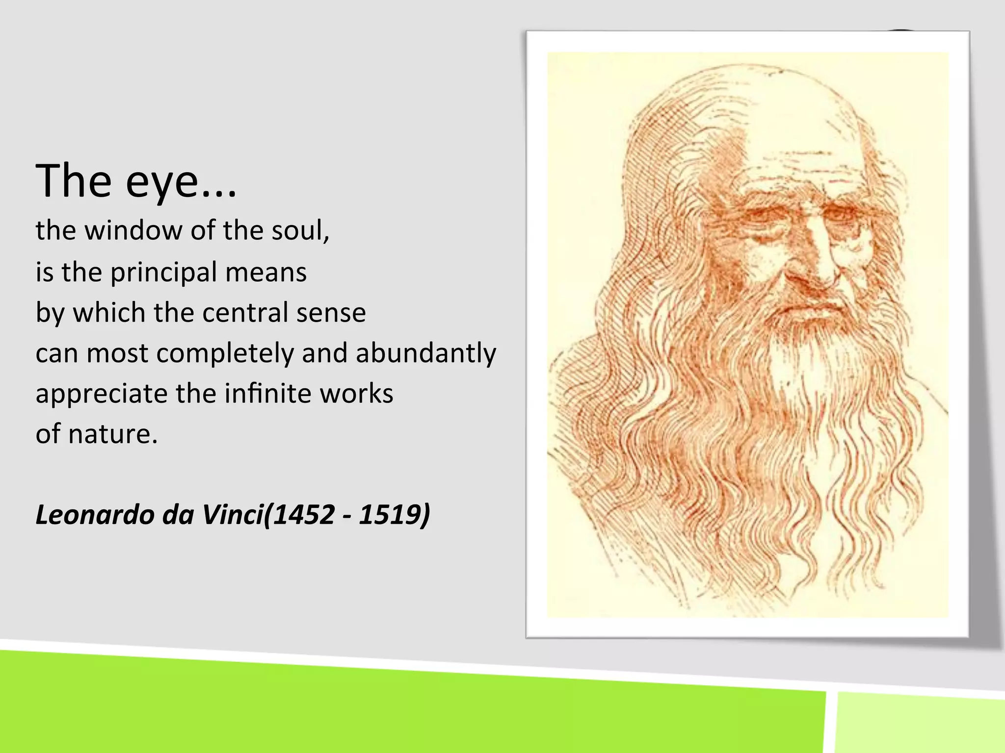 The	
  eye...	
  	
  
the	
  window	
  of	
  the	
  soul,	
  	
  
is	
  the	
  principal	
  means	
  
by	
  which	
  the	
  central	
  sense	
  	
  
can	
  most	
  completely	
  and	
  abundantly	
  	
  
appreciate	
  the	
  inﬁnite	
  works	
  	
  
of	
  nature.	
  
	
  
Leonardo	
  da	
  Vinci(1452	
  -­‐	
  1519)	
  
 