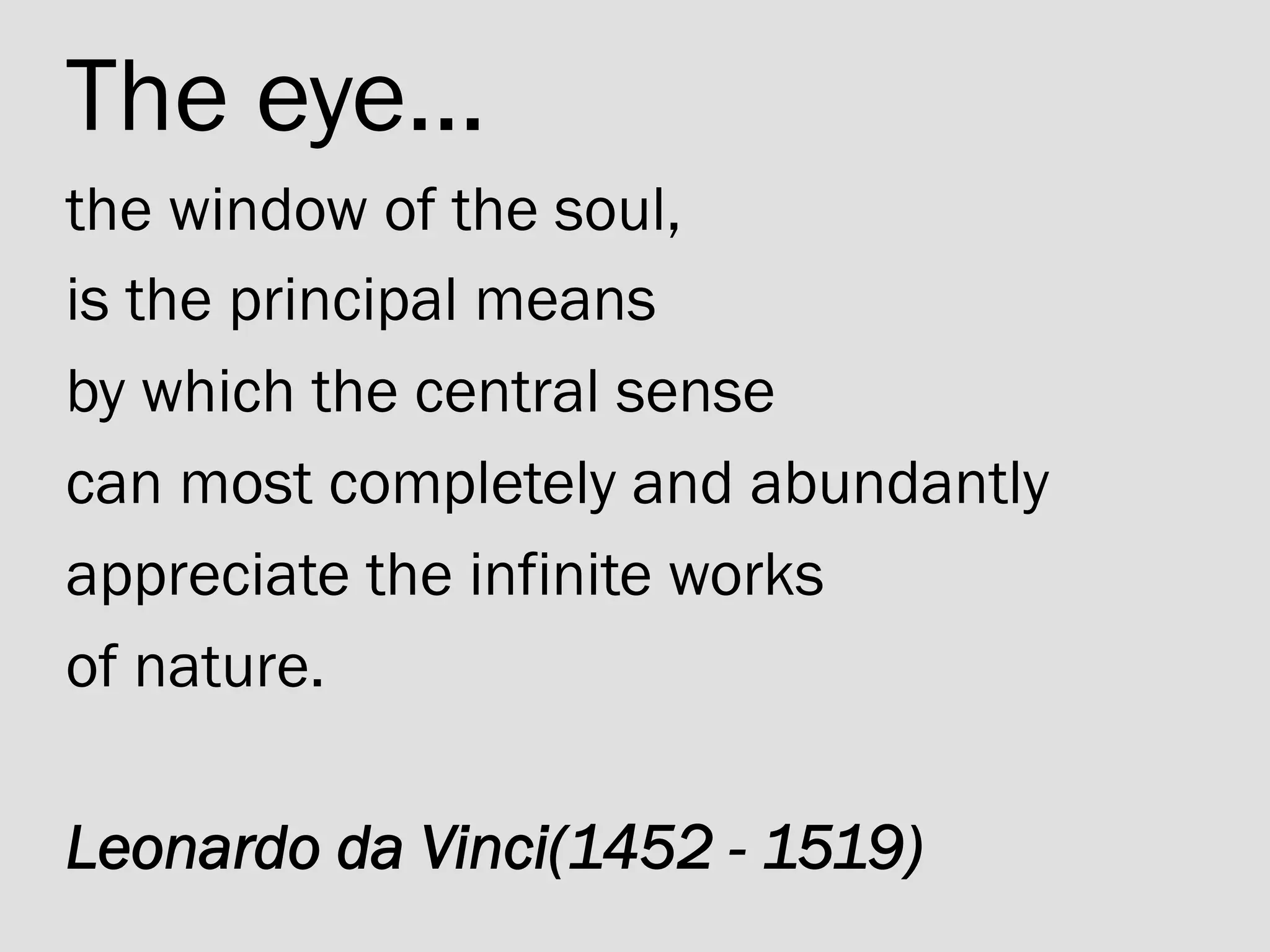 The eye... 	
the window of the soul, 	
is the principal means	
by which the central sense 	
can most completely and abundantly 	
appreciate the infinite works 	
of nature.	
	
Leonardo da Vinci(1452 - 1519)
 