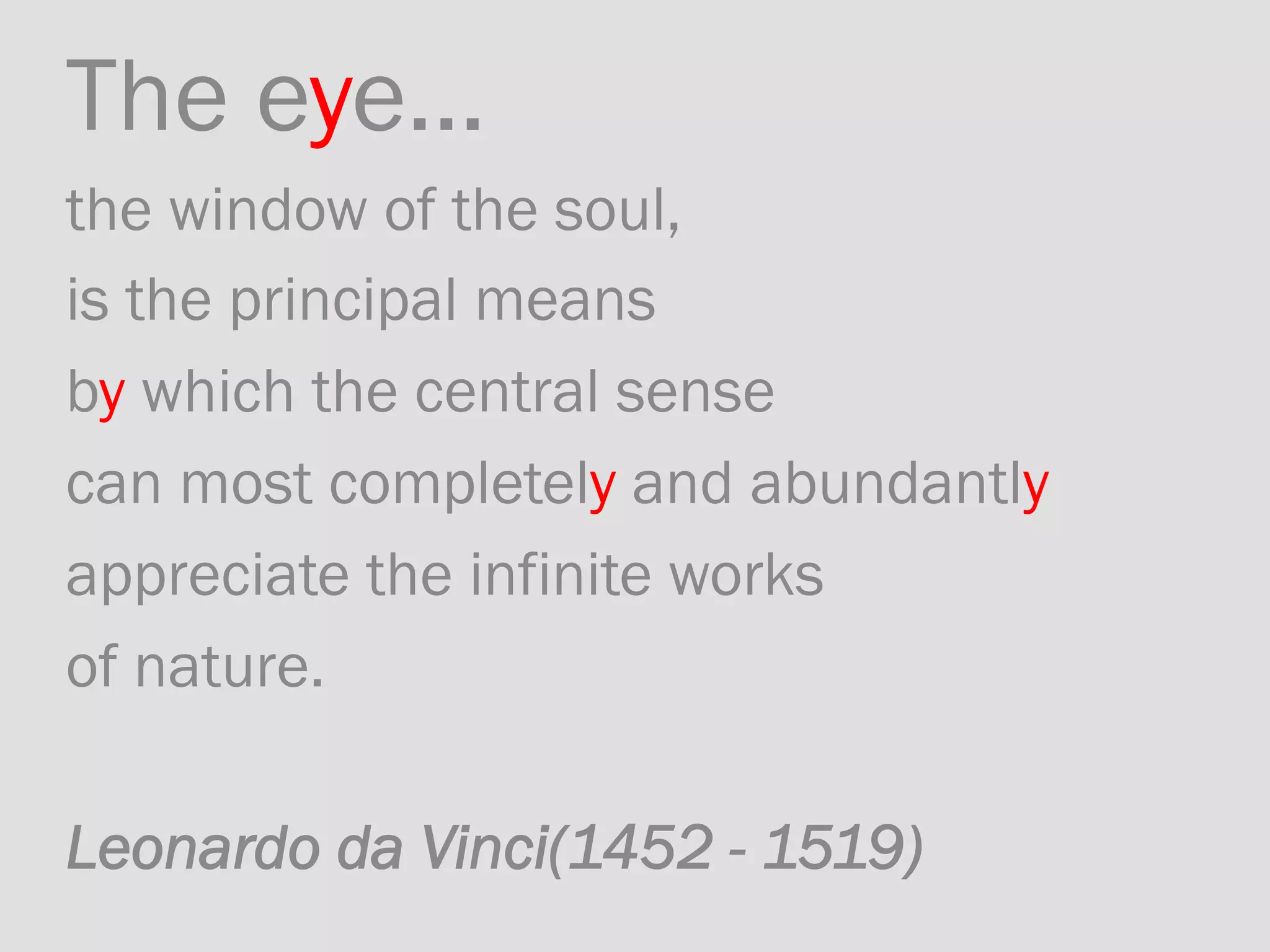 The eye... 	
the window of the soul, 	
is the principal means	
by which the central sense 	
can most completely and abundantly 	
appreciate the infinite works 	
of nature.	
	
Leonardo da Vinci(1452 - 1519)
 