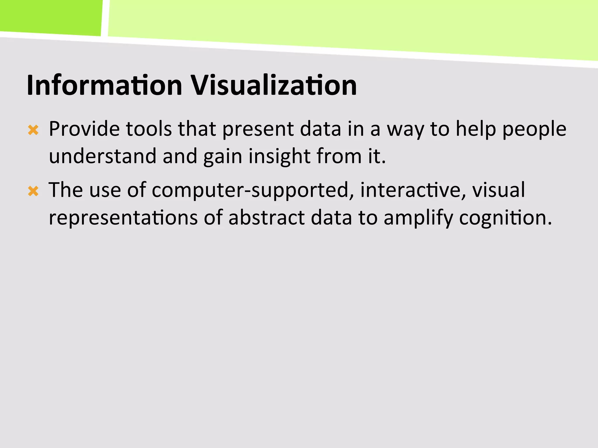 Informa(on	
  Visualiza(on	
  
Ò  Provide	
  tools	
  that	
  present	
  data	
  in	
  a	
  way	
  to	
  help	
  people	
  
    understand	
  and	
  gain	
  insight	
  from	
  it.	
  
Ò  The	
  use	
  of	
  computer-­‐supported,	
  interac+ve,	
  visual	
  
    representa+ons	
  of	
  abstract	
  data	
  to	
  amplify	
  cogni+on.	
  
 