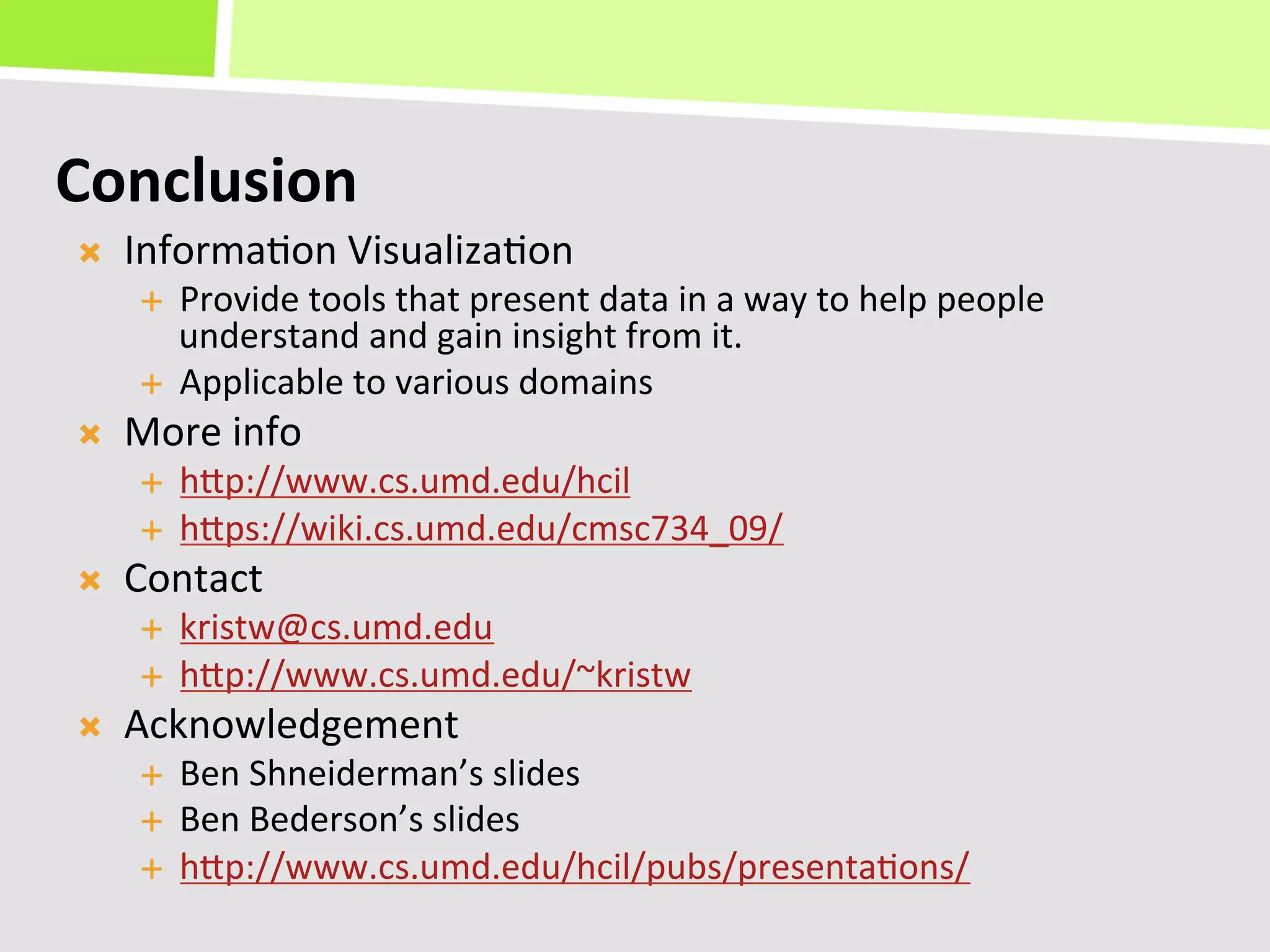 Conclusion	
  
Ò    Informa+on	
  Visualiza+on	
  
       É  Provide	
  tools	
  that	
  present	
  data	
  in	
  a	
  way	
  to	
  help	
  people	
  
           understand	
  and	
  gain	
  insight	
  from	
  it.	
  
       É  Applicable	
  to	
  various	
  domains	
  
Ò    More	
  info	
  
       É    hKp://www.cs.umd.edu/hcil	
  
       É    hKps://wiki.cs.umd.edu/cmsc734_09/	
  
Ò    Contact	
  
       É    kristw@cs.umd.edu	
  
       É    hKp://www.cs.umd.edu/~kristw	
  
Ò    Acknowledgement	
  
       É    Ben	
  Shneiderman’s	
  slides	
  
       É    Ben	
  Bederson’s	
  slides	
  
       É    hKp://www.cs.umd.edu/hcil/pubs/presenta+ons/	
  
 