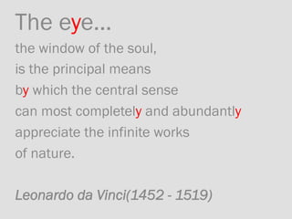 The eye... 	
the window of the soul, 	
is the principal means	
by which the central sense 	
can most completely and abundantly 	
appreciate the infinite works 	
of nature.	
	
Leonardo da Vinci(1452 - 1519)
 