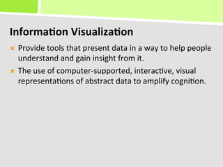 Informa(on	
  Visualiza(on	
  
Ò  Provide	
  tools	
  that	
  present	
  data	
  in	
  a	
  way	
  to	
  help	
  people	
  
    understand	
  and	
  gain	
  insight	
  from	
  it.	
  
Ò  The	
  use	
  of	
  computer-­‐supported,	
  interac+ve,	
  visual	
  
    representa+ons	
  of	
  abstract	
  data	
  to	
  amplify	
  cogni+on.	
  
 