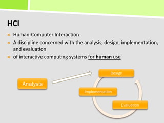 HCI	
  
Ò    Human-­‐Computer	
  Interac+on	
  
Ò    A	
  discipline	
  concerned	
  with	
  the	
  analysis,	
  design,	
  implementa+on,	
  
      and	
  evalua+on	
  
Ò    of	
  interac+ve	
  compu+ng	
  systems	
  for	
  human	
  use	
  

                                                                 Design

           Analysis
                                                 Implementation


                                                                       Evaluation
 