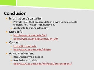 Conclusion	
  
Ò    Informa+on	
  Visualiza+on	
  
       É  Provide	
  tools	
  that	
  present	
  data	
  in	
  a	
  way	
  to	
  help	
  people	
  
           understand	
  and	
  gain	
  insight	
  from	
  it.	
  
       É  Applicable	
  to	
  various	
  domains	
  
Ò    More	
  info	
  
       É    hKp://www.cs.umd.edu/hcil	
  
       É    hKps://wiki.cs.umd.edu/cmsc734_09/	
  
Ò    Contact	
  
       É    kristw@cs.umd.edu	
  
       É    hKp://www.cs.umd.edu/~kristw	
  
Ò    Acknowledgement	
  
       É    Ben	
  Shneiderman’s	
  slides	
  
       É    Ben	
  Bederson’s	
  slides	
  
       É    hKp://www.cs.umd.edu/hcil/pubs/presenta+ons/	
  
 