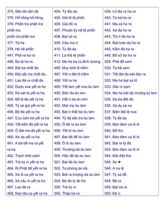 374. Sân đà sân đà
375. Hổ hồng hổ hồng.
376. Phấn tra phấn tra
phấn tra
phấn tra phấn tra.
377. Ta ha
378. Hê hê phấn
447. Phả ra ha ra
448. Bà tả ha ra
449. Bát ba chất đa
450. Ðột sắc tra chất đa.
451. Lao đà ra chất đa
452. Dược xoa yết ra ha
453. Ra sát ta yết ra ha
454. Bế lệ đa yết ra ha
455. Tỳ xá giá yết ra ha
456. Bộ đa yết ra ha
457. Cưu bàn trà yết ra ha
458. Tất kiền đà yết ra ha
459. Ô đát ma đà yết ra ha
460. Xa dạ yết ra ha
461. A bá tất ma ra yết
ra ha.
462. Trạch khê cách
463. Trà kỳ ni yết ra ha
464. Rị Phật đế yết ra ha
465. Xà di ca yết ra ha
466. Xá câu ni yết ra ha
467. Lao đà ra
468. Nan địa ca yết ra ha
404. Tỳ địa dạ
405. Giá lê tệ phấn
406. Giả đô ra
407. Phược kỳ nể tệ phấn
408. Bạt xà ra
409. Câu ma rị
410. Tỳ đà dạ
411. La thệ tệ phấn
412. Ma ha ba ra đinh dương
486. Mục khê lô kiềm
487. Yết rị đột lô kiềm
488. Yết ra ha
489. Yết lam yết noa du lam
490. Ðản đa du lam
491. Hất rị dạ du lam
492. Mạt mạ du lam
493. Bạt rị thất bà du lam
494. Tỷ lật sắc tra du lam
495. Ô đà ra du lam
496. Yết tri du lam
497. Bạt tất đế du lam
498. Ô lô du lam
499. Thường dà du lam
500. Hắc tất đa du lam
501. Bạt đà du lam
502. Ta phòng án dà
503. Bát ra trượng dà du lam
504. Bộ đa tỷ đa trà
505. Trà kỳ ni
506. Thập bà ra
439. Lô địa ra ha ra
440. Ta bà ha ra
441. Ma xà ha ra
442. Xà đa ha ra
443. Thị tỉ đa ha ra
444. Bạt lược dạ ha ra
445. Kiền đà ha ra
446. Bố sử ba ha ra
529. Phệ đế sam
530. Ta bệ sam
531. Tất đát đa bát đác ra
532. Ma ha bạt xà lô
533. Sắc ni sam
534. Ma ha bát lặc trượng kỳ lam
535. Dạ ba đột đà
536. Xá dụ xà na
537. Biện đát lệ noa
538. Tỳ đà da
539. Bàn đàm ca lô di
540. Ðế thù
541. Bàn đàm ca lô di
542. Bát ra tỳ đà
543. Bàn đàm ca lô di
544. Ðát điệt tha
545. Án
546. A na lệ
547. Tỳ xá đề
548. Bệ ra
549. Bạt xà ra
550. Ðà rị
 