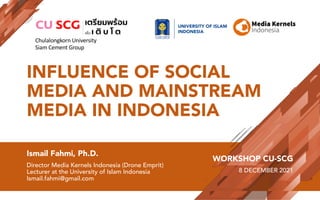 INFLUENCE OF SOCIAL
MEDIA AND MAINSTREAM
MEDIA IN INDONESIA
Ismail Fahmi, Ph.D.
Director Media Kernels Indonesia (Drone Emprit)
Lecturer at the University of Islam Indonesia
Ismail.fahmi@gmail.com
WORKSHOP CU-SCG
8 DECEMBER 2021
UNIVERSITY OF ISLAM
INDONESIA
Chulalongkorn University
Siam Cement Group
 