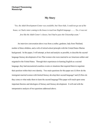 My Story<br /> <br />“Yes, the Adult Development Center was available, but I have kids, I could not go out of the house, so I had a tutor coming to the house to teach me English language ……. Yes, it was not free like the Adult Center’s classes, but I had to pass the Citizenship exam.”<br />An interview conversation above was from a crafter, gardener, lady from Thailand, mother of three children, and a wife of retired school principle with the United States Marine background.  In this paper, I will attempt, as best and analytic as possible, to describe the second language literacy development of two Thai women who were married to an American soldier and migrated to the United States.  Through their experiences in learning English as a second language, they had encountered countless events or situations that required them to negotiate their position within their own identity.  Two main questions for this paper are (1) How do the immigrant married women with limited literacy develop their second language? and (2) How do they come or what make them to learn the second language?  This paper will touch upon some important theories and ideologies of literacy and literacy development.  It will end with the interpretative analysis of two questions addressed above.<br />Literacy Theories<br />Literacy Development in Lifelong Learning <br />The World organization such as World Bank realizes the importance of literacy development for a country or society to become industrialized and developed.  It is believed that “[i]nvestment in human capital is critical for economic growth” (World Bank, 2003, p. 4).  The human capital rests on the idea of knowledge economy, which is grounded from four features of current economy (World Bank, 2003, p. 2),<br />,[object Object]