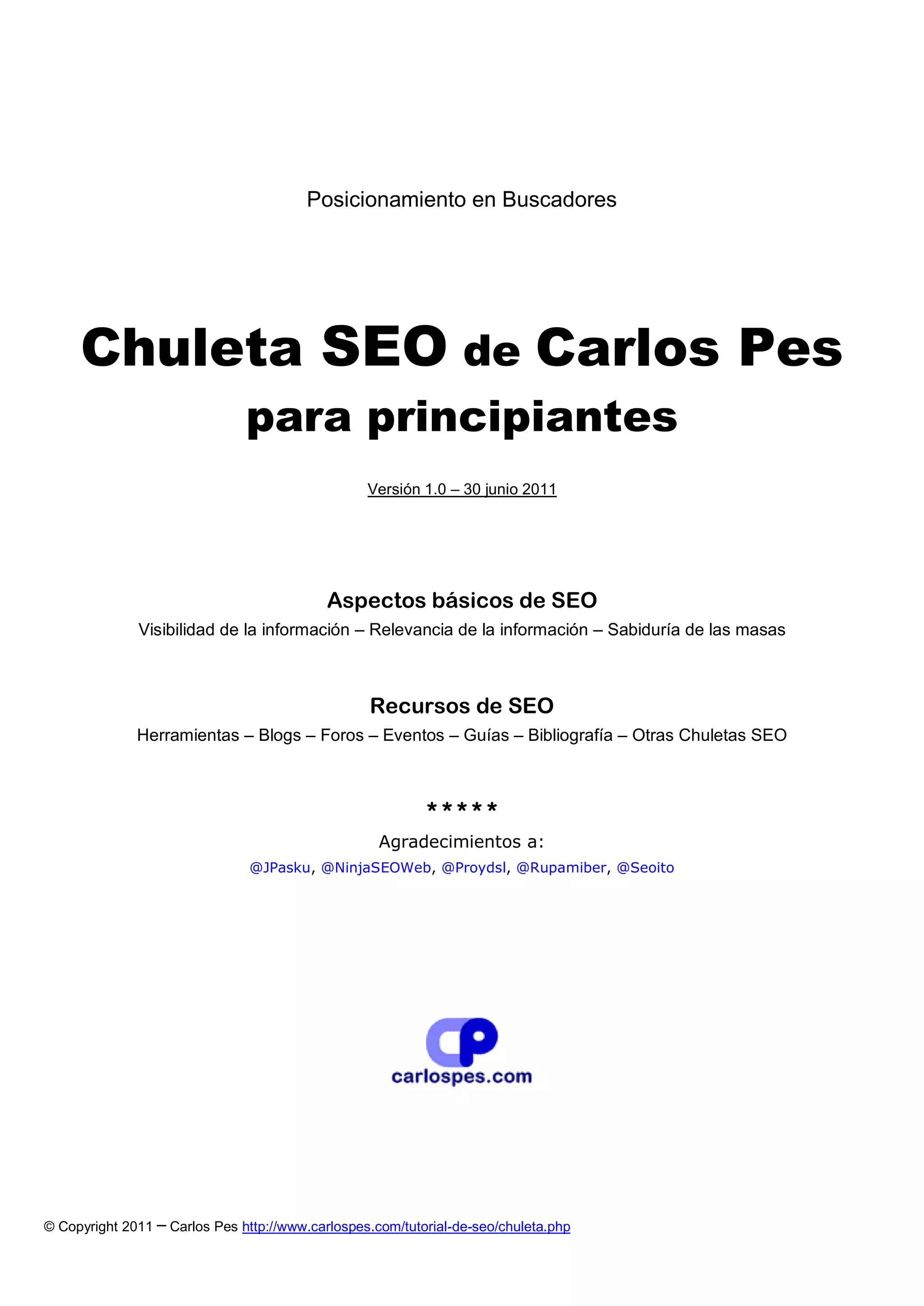 Posicionamiento en Buscadores




     Chuleta SEO de Carlos Pes
                               para principiantes
                                                  Versión 1.0 – 30 junio 2011




                                            Aspectos básicos de SEO
              Visibilidad de la información – Relevancia de la información – Sabiduría de las masas



                                                  Recursos de SEO
              Herramientas – Blogs – Foros – Eventos – Guías – Bibliografía – Otras Chuletas SEO



                                                           *****
                                                    Agradecimientos a:
                               @JPasku, @NinjaSEOWeb, @Proydsl, @Rupamiber, @Seoito




© Copyright 2011 ─ Carlos Pes http://www.carlospes.com/tutorial-de-seo/chuleta.php
 