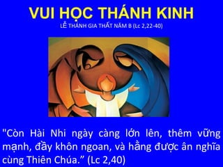 VUI HỌC THÁNH KINH
L THÁNH GIA TH T NĂM B (Lc 2,22-40)Ễ Ấ
"Còn Hài Nhi ngày càng l n lên, thêm v ngớ ữ
m nh, đ y khôn ngoan, và h ng đ c ân nghĩaạ ầ ằ ượ
cùng Thiên Chúa.” (Lc 2,40)
 