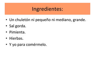 Ingredientes: Un chuletón ni pequeño ni mediano, grande. Sal gorda. Pimienta. Hierbas. Y yo para comérmelo.