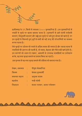 छ ीसगढ़ के १९ िजल म लगभग ३००० फु लवा रयां ह । इन फु लवा रय म
लकड़ी के चू हे पर खाना बनाया जाता है । फु लवारी म आने वाली गभवती
माताएं, िशशुवती माताएं और ब े इस चू हे पर बने ए भोजन को खाते ह, पर
इन चू ह से िनकलते ए धुएँ से सभी को कई तरह क परेशािनय का सामना
करना पड़ता है ।
ऐसे चू ह पर भोजन को पकने म अिधक समय भी लगता है और यादा मा ा म
लकिड़य क ज़ रत भी पड़ती ह,ै तो समय, मेहनत और पैसे सभी खच होते ह ।
इन कारण को यान म रखकर, आसानी से उपल ध सामि य का इ तमे ाल
करके, यह नया चू हा बनाने का यास कया जा रहा है ।
इस पु तक म यह नया चू हा बनाने क या को बताया गया है ।
लेखन, सम वय : पीयुष सेकस रया
िच ण : मेघना कुलकण
सम वय सहाय : अनुपम यादव
सहयोग : बी सोनी
िडज़ाइन : सं या राडकर, अजय रावेतकर
 