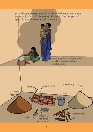 1
हम एक छोटे चू हे पर खाना बनाते ह और पूरे प रवार को िखलाते ह । चू हा न केवल
धुंआ फै लाता ह,ै बि क हमारी और हमारे ब क आँख और फफडो को नुकसान भी
प चं ाता है । यह हमारे वा य को हािन प चं ाता है ।
आज हम एक बेहतर नया चू हा बनाने
क या सीखगे। नीचे दखाई
साम ी जुटा ल ।
४-५ तगाड़ी
िम ी
फावड़ा लगभग ५० इंट
२ तगाड़ी बालू
कन
लगभग २०
लोहे क छड़े
१०-१२ इंच लंबी
१० खपड़े के टुकड़े
पानी
 