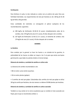 Fertilización
Para fertilizar el suelo, lo más indicado es contar con un análisis de suelo. Para una
fertilidad intermedia. Los requerimientos de maíz por hectárea es de: 100 kg de N; 60
kg de P2O5; 30 kg de K2O.
Estas cantidades de nutrientes se conseguirán al aplicar cualquiera de las
recomendaciones siguientes:
a) 200 kg/ha de fertilizante 10-30-10 (4 sacos), inmediatamente antes de la
siembra, más 174 kg/ha de urea (3 ½ sacos), 45 días después de la siembra.
b) 167 kg/ha de fertilizante 12-36-12 (3 ½ sacos), al momento de sembrar, más
174 kg/ha de urea (3 ½ sacos), 45 días después de la siembra.
SIEMBRA
La Siembra
Para sembrar por lo general se hace los huecos a un costado de los guachos, la
profundidad de los huecos no debe ser mayor a los 5 cm para que exista una buena
germinación y que todas las plantas broten al mismo tiempo.
Distancia de siembra y cantidad de semilla en cultivo solo
La distancia de siembra recomendada es de:
• 80 cm entre surcos (entre wuachos).
• 50 cm entre plantas (golpes).
• 2 semillas de maíz por golpe. Colocándose dos semillas de maíz por golpe se utiliza
30 kg de semilla por hectárea, de esta manera se obtiene 50 000 plantas por hectárea.
Distancia de siembra y cantidad de semilla en cultivo asociado
También es muy común en la sierra ecuatoriana que se siembre el maíz asociado con
frejol, para lo que se recomienda sembrar a:
 