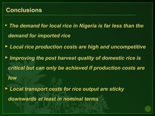 Conclusions
 The demand for local rice in Nigeria is far less than the
demand for imported rice
 Local rice production costs are high and uncompetitive
 Improving the post harvest quality of domestic rice is
critical but can only be achieved if production costs are
low
 Local transport costs for rice output are sticky
downwards at least in nominal terms
 