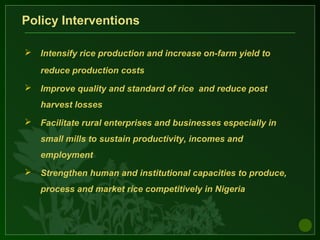Policy Interventions
 Intensify rice production and increase on-farm yield to
reduce production costs
 Improve quality and standard of rice and reduce post
harvest losses
 Facilitate rural enterprises and businesses especially in
small mills to sustain productivity, incomes and
employment
 Strengthen human and institutional capacities to produce,
process and market rice competitively in Nigeria
 