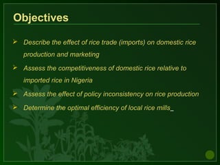 Objectives
 Describe the effect of rice trade (imports) on domestic rice
production and marketing
 Assess the competitiveness of domestic rice relative to
imported rice in Nigeria
 Assess the effect of policy inconsistency on rice production
 Determine the optimal efficiency of local rice mills
 