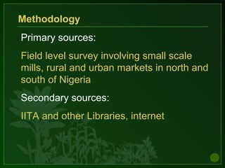 Primary sources:
Field level survey involving small scale
mills, rural and urban markets in north and
south of Nigeria
Secondary sources:
IITA and other Libraries, internet
Methodology
 