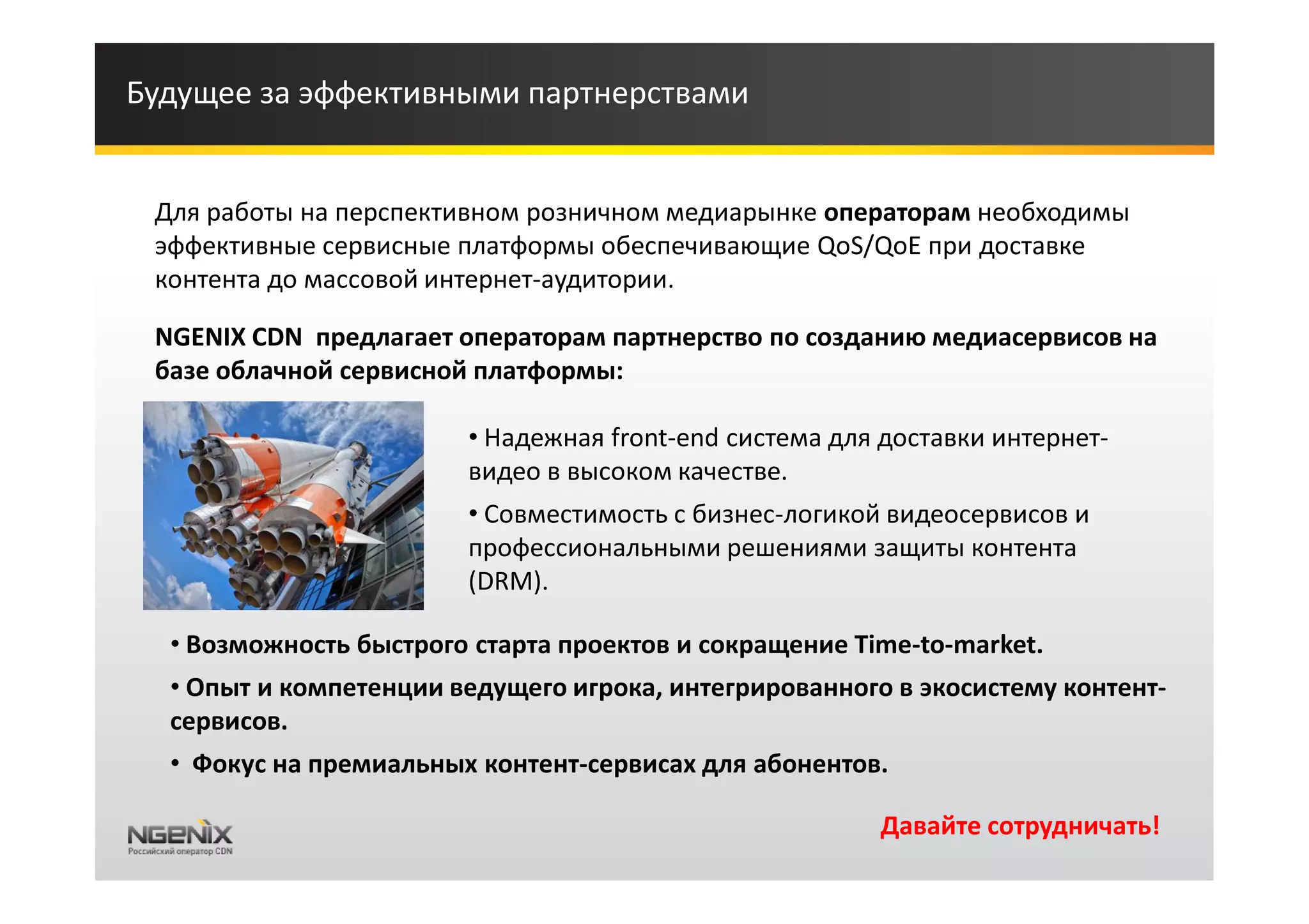 Будущее за эффективными партнерствами


 Для работы на перспективном розничном медиарынке операторам необходимы
 эффективные сервисные платформы обеспечивающие QoS/QoE при доставке
 контента до массовой интернет-аудитории.

 NGENIX CDN предлагает операторам партнерство по созданию медиасервисов на
 базе облачной сервисной платформы:

                        • Надежная front-end система для доставки интернет-
                        видео в высоком качестве.
                        • Совместимость с бизнес-логикой видеосервисов и
                        профессиональными решениями защиты контента
                        (DRM).

  • Возможность быстрого старта проектов и сокращение Time-to-market.
  • Опыт и компетенции ведущего игрока, интегрированного в экосистему контент-
  сервисов.
  • Фокус на премиальных контент-сервисах для абонентов.

                                                        Давайте сотрудничать!
 