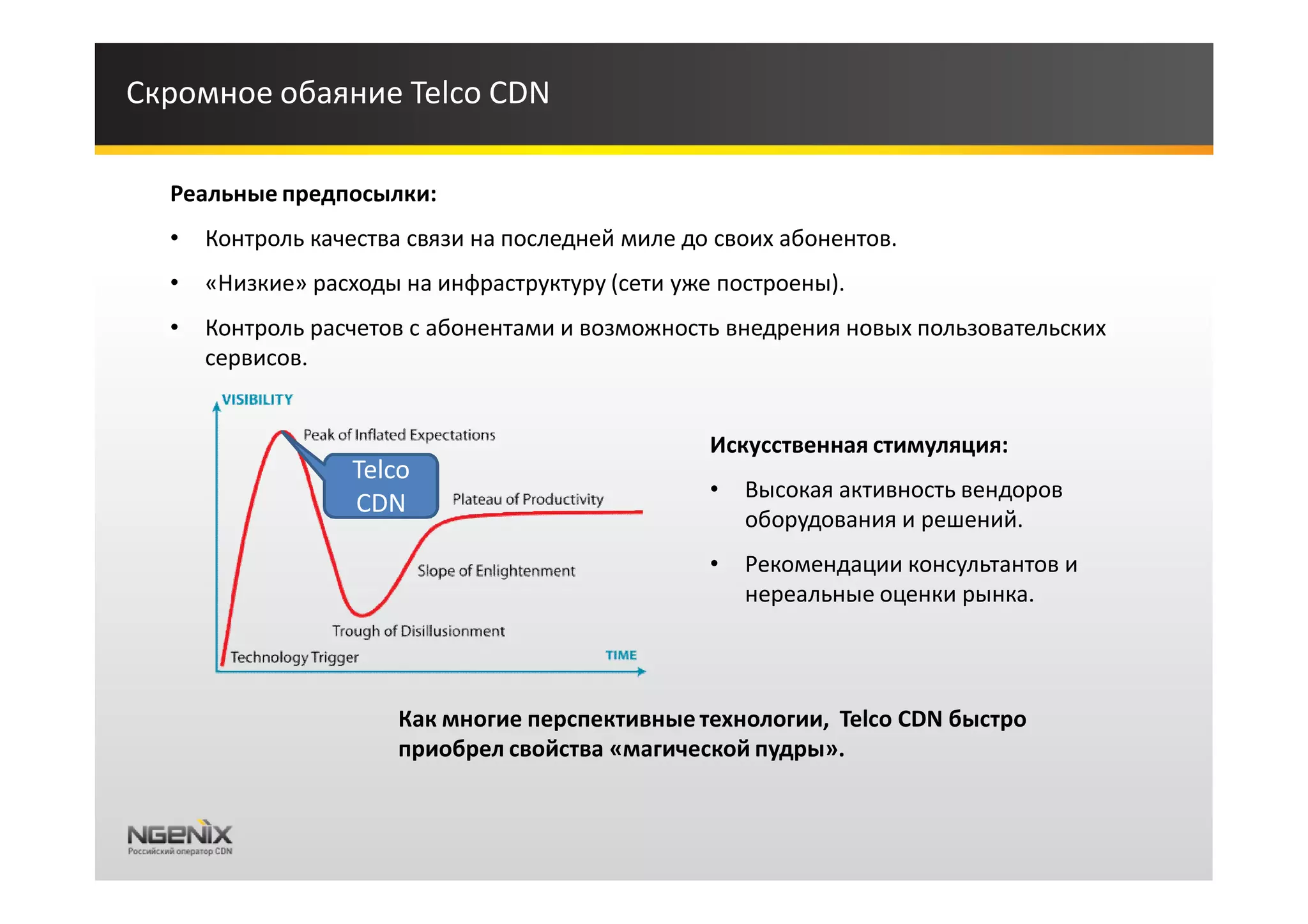 Скромное обаяние Telco CDN

  Реальные предпосылки:
  •   Контроль качества связи на последней миле до своих абонентов.
  •   «Низкие» расходы на инфраструктуру (сети уже построены).
  •   Контроль расчетов с абонентами и возможность внедрения новых пользовательских
      сервисов.


                                                  Искусственная стимуляция:
                  Telco
                                                  •   Высокая активность вендоров
                  CDN
                                                      оборудования и решений.
                                                  •   Рекомендации консультантов и
                                                      нереальные оценки рынка.




                       Как многие перспективные технологии, Telco CDN быстро
                       приобрел свойства «магической пудры».
 