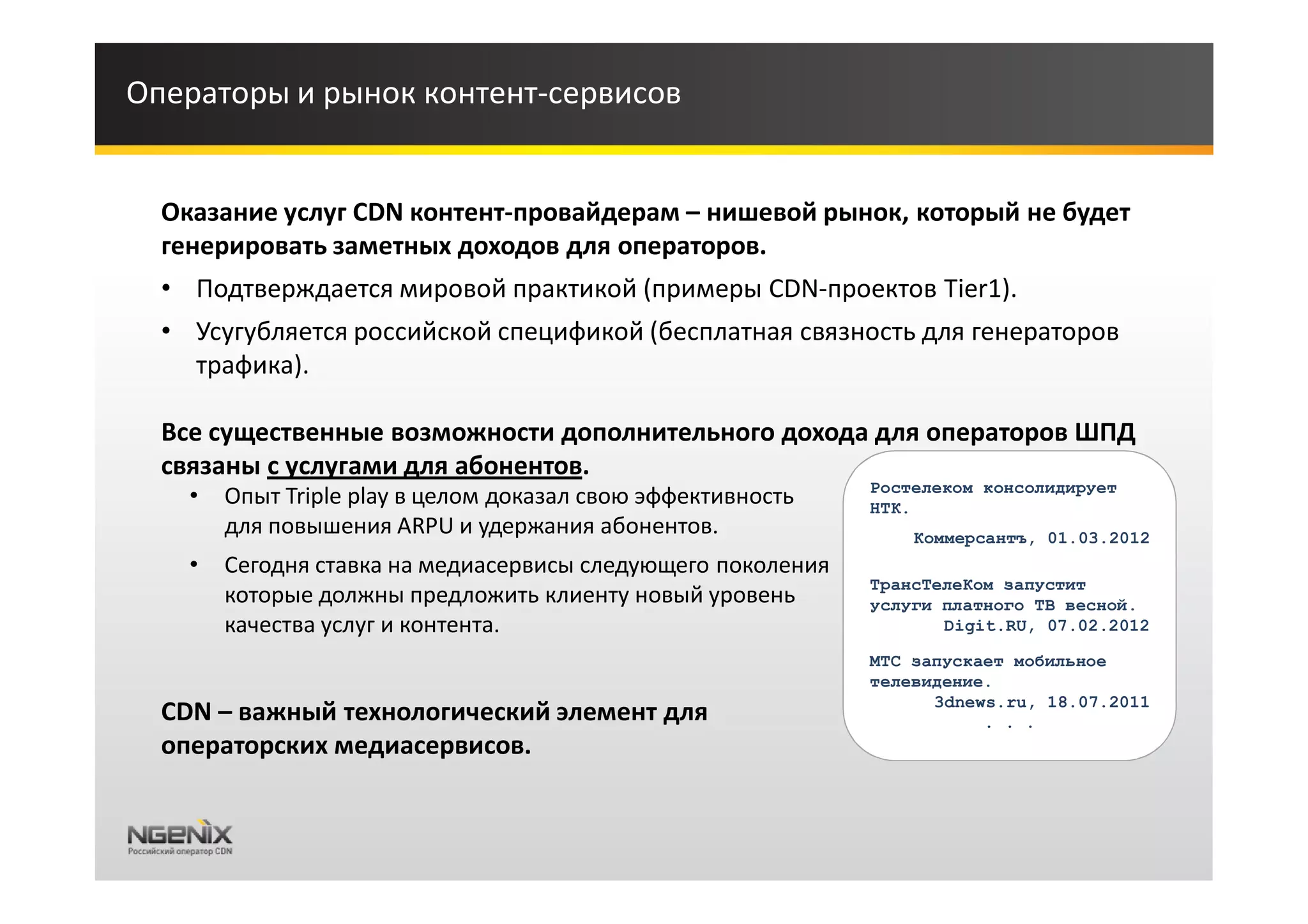 Операторы и рынок контент-сервисов


  Оказание услуг CDN контент-провайдерам – нишевой рынок, который не будет
  генерировать заметных доходов для операторов.
  • Подтверждается мировой практикой (примеры CDN-проектов Tier1).
  • Усугубляется российской спецификой (бесплатная связность для генераторов
    трафика).

  Все существенные возможности дополнительного дохода для операторов ШПД
  связаны с услугами для абонентов.
                                                              Ростелеком консолидирует
    •   Опыт Triple play в целом доказал свою эффективность   НТК.
        для повышения ARPU и удержания абонентов.                 Коммерсантъ, 01.03.2012
    •   Сегодня ставка на медиасервисы следующего поколения
                                                              ТрансТелеКом запустит
        которые должны предложить клиенту новый уровень       услуги платного ТВ весной.
        качества услуг и контента.                                   Digit.RU, 07.02.2012

                                                              МТС запускает мобильное
                                                              телевидение.
                                                                    3dnews.ru, 18.07.2011
  CDN – важный технологический элемент для                               . . .
  операторских медиасервисов.
 
