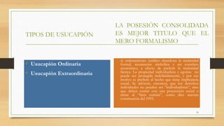 TIPOS DE USUCAPIÓN
• Usucapión Ordinaria
• Usucapión Extraordinaria
LA POSESIÓN CONSOLIDADA
ES MEJOR TITULO QUE EL
MERO FORMALISMO
• el ordenamiento jurídico abandona la titularidad
formal, meramente simbólica y sin correlato
económico, a efecto de preferir la titularidad
fáctica. La propiedad individualista y egoísta no
puede ser protegida indefinidamente, y por ese
motivo se prefiere al hecho que tiene implicancia
social. Se advierte, entonces, que los derechos
individuales no pueden ser “individualistas”, sino
que deben contar con una proyección social o
mirar al “bien común”, como dice nuestra
constitución del 1993.
10
 