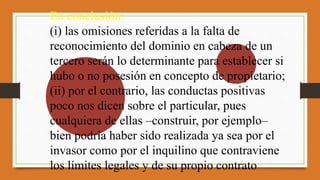 En conclusión:
(i) las omisiones referidas a la falta de
reconocimiento del dominio en cabeza de un
tercero serán lo determinante para establecer si
hubo o no posesión en concepto de propietario;
(ii) por el contrario, las conductas positivas
poco nos dicen sobre el particular, pues
cualquiera de ellas –construir, por ejemplo–
bien podría haber sido realizada ya sea por el
invasor como por el inquilino que contraviene
los límites legales y de su propio contrato
 