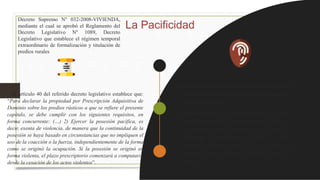 La Pacificidad
Decreto Supremo N° 032-2008-VIVIENDA,
mediante el cual se aprobó el Reglamento del
Decreto Legislativo N° 1089, Decreto
Legislativo que establece el régimen temporal
extraordinario de formalización y titulación de
predios rurales
De hecho, esta es también la posición que ha
mantenido la Corte Suprema en el Segundo
Pleno Casatorio:
Fundamento 44: La posesión pacífica se dará
cuando el poder de hecho sobre la cosa no
se mantenga por la fuerza; por lo que, aún
obtenida violentamente, pasa a haber
posesión pacífica una vez que cesa la
violencia que instauró el nuevo estado de
cosas
El artículo 40 del referido decreto legislativo establece que:
“Para declarar la propiedad por Prescripción Adquisitiva de
Dominio sobre los predios rústicos a que se refiere el presente
capítulo, se debe cumplir con los siguientes requisitos, en
forma concurrente: (…) 2) Ejercer la posesión pacífica, es
decir, exenta de violencia, de manera que la continuidad de la
posesión se haya basado en circunstancias que no impliquen el
uso de la coacción o la fuerza, independientemente de la forma
como se originó la ocupación. Si la posesión se originó en
forma violenta, el plazo prescriptorio comenzará a computarse
desde la cesación de los actos violentos”.
 