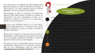 En el año 1991, y en conjunto con otras personas, tomó
posesión de predios en estado de abandono (en adelante, el
“Área Matriz”), los cuales formaban parte del exFundo
Barbadillo. Uno de esos predios fue el Inmueble.
Posteriormente, se formó la Asociación de Asentamiento
Humano (UPIS) María Parado de Bellido (en adelante, la
“Asociación”), del cual la Demandante es parte, con la
finalidad de defender los intereses de los poseedores y
acceder a los servicios básicos
En el año 2010 COFOPRI intervino en el Área Matriz,
realizando independizaciones y lotizaciones de los predios
ocupados, producto de lo cual se le asignó al Inmueble la
Partida N° P02223975
Durante todo el tiempo de su posesión (más de 20 años), la
Demandante no sufrió ningún tipo de perturbación por parte
de los Demandados, habiéndose mantenido en control del
Inmueble de forma continua e ininterrumpida.
Sin perjuicio de ello, los Demandados iniciaron una serie de
procedimientos administrativos en contra de la Asociación
(mas no de la Demandante), todos los cuales fueron
desestimados por las autoridades competentes
– El Inmueble le perteneció originalmente a Simón Canturín, quien
lo adquirió en el año 1999, y luego de su deceso pasó al dominio
de los Demandados en su condición de herederos
– La Demandante omite hacer referencia al acuerdo conciliatorio
celebrado en su momento con la intervención de COFOPRI, en el
que aquella se comprometió a pagar el valor del Inmueble a favor
de los Demandados a cambio de la transferencia de propiedad que
estos otorgarían, lo que finalmente no cumplió
– La posesión tampoco ha sido pacífica, pues en su momento se
iniciaron acciones judiciales tanto en contra de la Demandante
como de la Asociación, a efectos de lograr la restitución del
Inmueble. Por ende, el plazo prescriptorio ha sido reiteradamente
interrumpido
CONTESTACI´N DE LA
DEMANDA:
 
