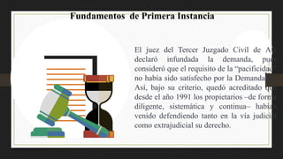 El juez del Tercer Juzgado Civil de Ate
declaró infundada la demanda, pues
consideró que el requisito de la “pacificidad”
no había sido satisfecho por la Demandante.
Así, bajo su criterio, quedó acreditado que
desde el año 1991 los propietarios –de forma
diligente, sistemática y continua– habían
venido defendiendo tanto en la vía judicial
como extrajudicial su derecho.
Fundamentos de Primera Instancia
 