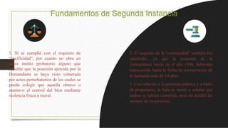 Fundamentos de Segunda Instancia
1. Sí se cumplió con el requisito de
“pacificidad”, por cuanto no obra en
autos medio probatorio alguno que
acredite que la posesión ejercida por la
Demandante se haya visto vulnerada
por actos perturbatorios de los cuales se
pueda colegir que aquella obtuvo o
mantuvo el control del bien mediante
violencia física o moral.
2. El requisito de la “continuidad” también fue
satisfecho, ya que la posesión de la
Demandante inició en el año 1996, habiendo
transcurrido hasta la fecha de interposición de
la demanda más de 10 años.
3. Con relación a la posesión pública y a título
de propietario, la Sala se limitó a señalar que
ambos se habían cumplido, pero no detalló las
razones de su posición
 