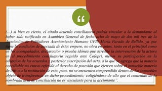 (…) si bien es cierto, el citado acuerdo conciliatorio podría vincular a la demandante al
haber sido ratificado en Asamblea General de fecha ocho de mayo de dos mil tres de la
Asociación de Pobladores Asentamiento Humano UPIS María Parado de Bellido, ya que
tiene la condición de asociada de ésta; empero, no obra en autos, tanto en el principal como
en los acompañados, declaración o prueba idónea que acredite la intervención de la actora
en el procedimiento conciliatorio seguido ante Cofopri, menos su participación en la
adopción de los acuerdos y posterior suscripción del acta, a lo que se agrega que la materia
conciliable no estuvo referida al derecho de posesión que ejercen sobre el inmueble materia
de litis o a la restitución de este, pues, no se encuentra comprendido dentro de los inmuebles
objeto de transferencia en dicho procedimiento; coligiéndose de ello que el contenido de la
nombrada acta de conciliación no es vinculante para la accionante”.
.
“
 