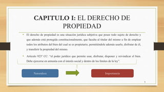 CAPITULO I: EL DERECHO DE
PROPIEDAD
• El derecho de propiedad es una situación jurídica subjetiva que posee todo sujeto de derecho y
que además está protegida constitucionalmente, que faculta al titular del mismo a fin de emplear
todos los atributos del bien del cual se es propietario, permitiéndole además usarlo, disfrutar de él,
y transferir la propiedad del mismo.
• Artículo 923° CC: “el poder jurídico que permite usar, disfrutar, disponer y reivindicar el bien.
Debe ejercerse en armonía con el interés social y dentro de los límites de la ley”.
Naturaleza Importancia
3
 